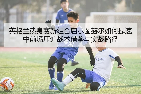 英格兰热身赛新组合启示图赫尔如何提速中前场压迫战术借鉴与实战路径